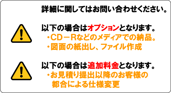 詳細に関してはお問い合わせください。以下の場合はオプションとなります。・ＣＤ－Ｒなどのメディアでの納品。・図面の紙出し、ファイル作成。以下の場合は追加料金となります。・お見積り後のお客様の都合による仕様変更
