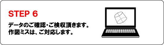 ＳＴＥＰ６データのご確認・ご検収頂きます。作図ミスは、ご対応します。
